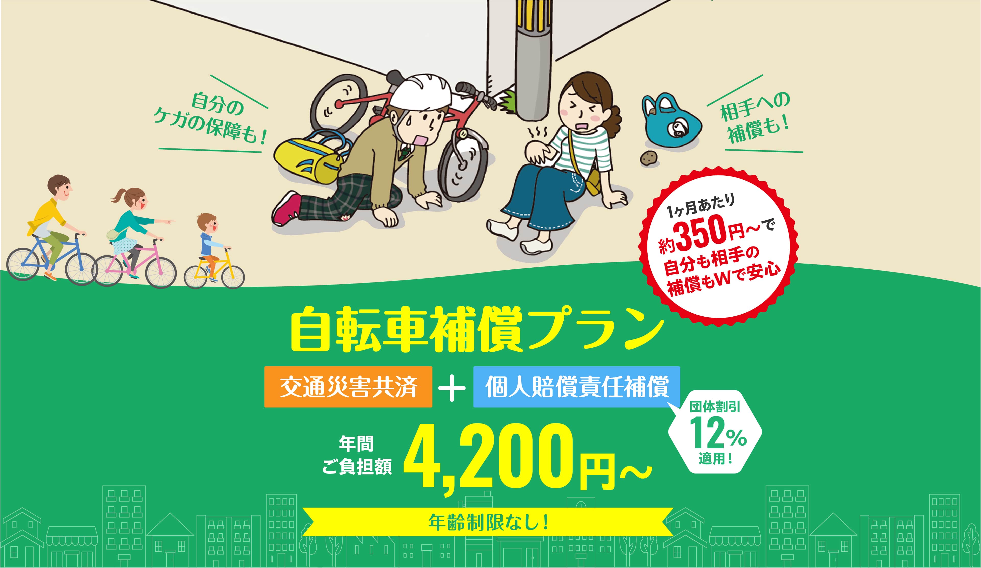 「自分のケガの保障も！」「相手への補償も！」 自転車補償プラン 1ヶ月あたり約350円～で自分も相手の補償もＷで安心 交通災害共済＋個人賠償責任補償（団体割引12％適用！） 年間ご負担額4,200円～ 年齢制限なし！