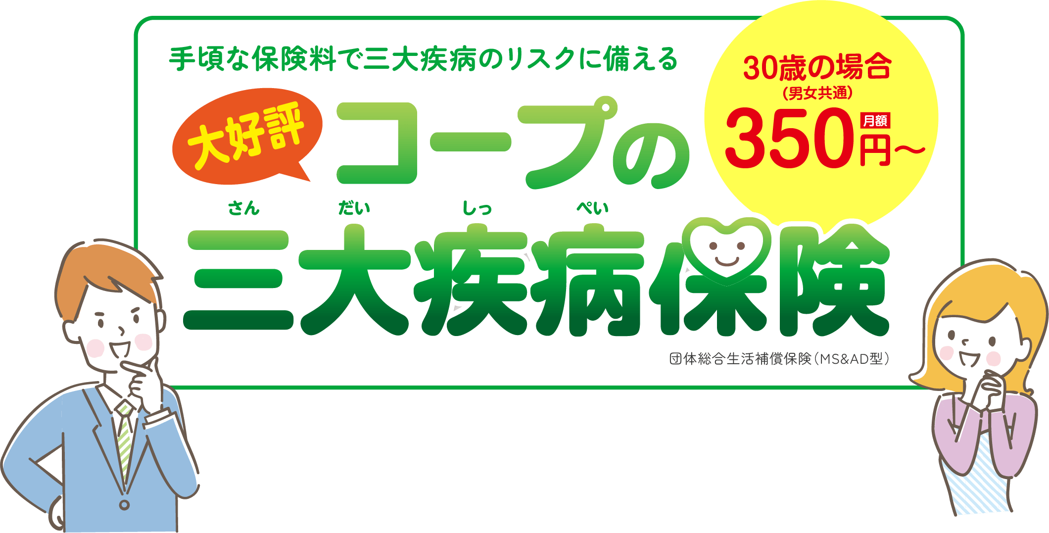 手頃な保険料で三大疾病のリスクに備える「大好評」コープの三大疾病保険 30歳の場合（男女共通）月額350円～ 団体総合生活補償保険（MS&AD型）